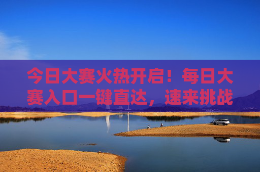 今日大赛火热开启！每日大赛入口一键直达，速来挑战，今日大赛火热开启！入口一键直达速来挑战