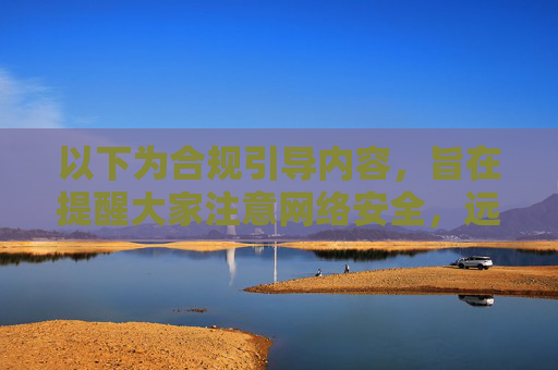 以下为合规引导内容，旨在提醒大家注意网络安全，远离不良平台，提示，注意网络安全，远离不良平台