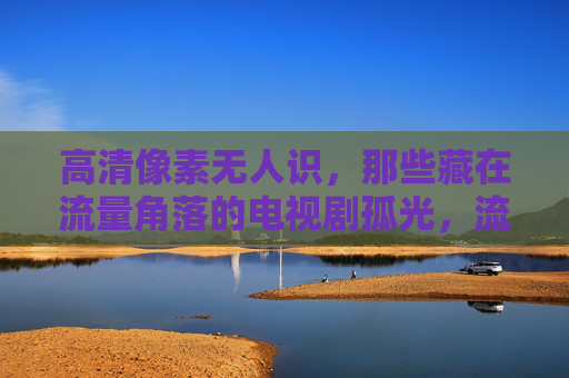高清像素无人识，那些藏在流量角落的电视剧孤光，流量角落的孤光，高清像素无人识