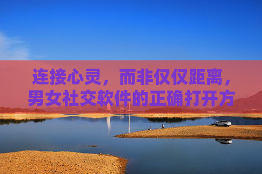 连接心灵，而非仅仅距离，男女社交软件的正确打开方式，男女社交软件，连接心灵的正确打开方式