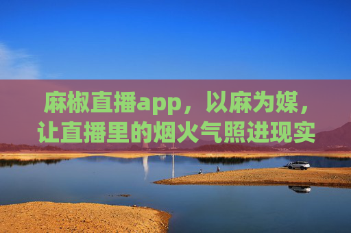 麻椒直播app，以麻为媒，让直播里的烟火气照进现实