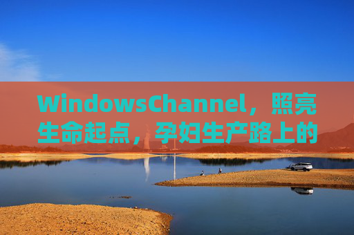 WindowsChannel，照亮生命起点，孕妇生产路上的数字守护窗，照亮生命起点，孕妇生产数字守护窗