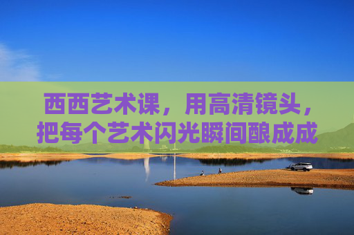 西西艺术课，用高清镜头，把每个艺术闪光瞬间酿成成长的琥珀，西西艺术课，闪光瞬间酿成成长琥珀