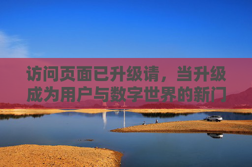 访问页面已升级请，当升级成为用户与数字世界的新门槛，升级，用户与数字世界的新门槛