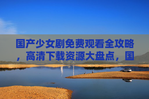 国产少女剧免费观看全攻略，高清下载资源大盘点，国产少女剧免费高清资源全攻略