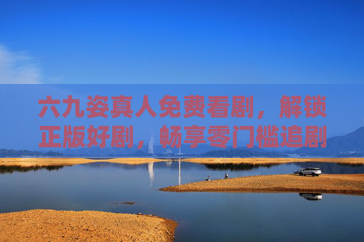 六九姿真人免费看剧，解锁正版好剧，畅享零门槛追剧体验，六九姿真人，免费解锁正版好剧，零门槛畅追