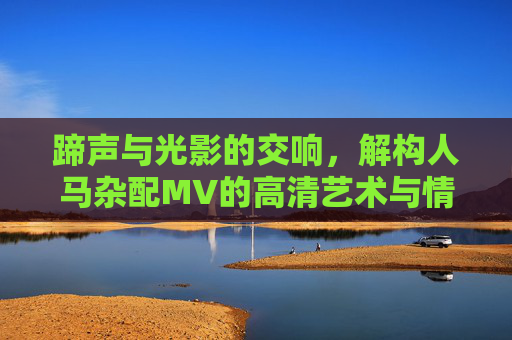 蹄声与光影的交响，解构人马杂配MV的高清艺术与情感内核，蹄声光影交响，人马杂配MV的艺术情感内核