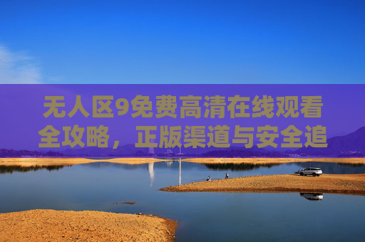 无人区9免费高清在线观看全攻略，正版渠道与安全追剧指南，无人区9免费高清观看全攻略，正版渠道与安全追剧指南