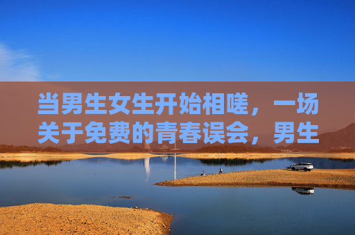 当男生女生开始相嗟，一场关于免费的青春误会，男生女生的免费青春误会