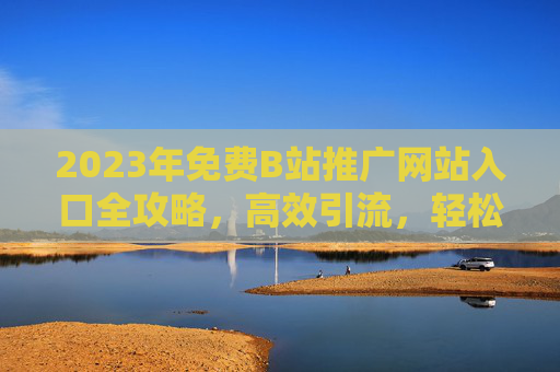 2023年免费B站推广网站入口全攻略，高效引流，轻松涨粉，2023年免费B站推广网站入口全攻略，高效引流轻松涨粉