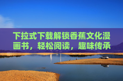 下拉式下载解锁香蕉文化漫画书，轻松阅读，趣味传承，下拉解锁香蕉文化漫画书，轻松阅读，趣味传承