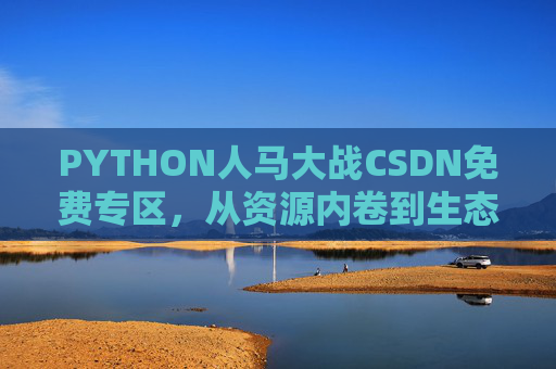 PYTHON人马大战CSDN免费专区，从资源内卷到生态共生的技术狂想曲，PYTHON人马大战CSDN免费专区，从资源内卷到生态共生的技术狂想曲