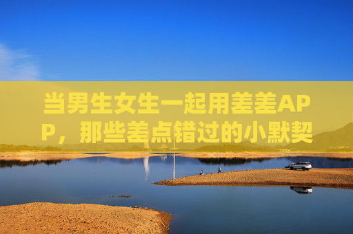 当男生女生一起用差差APP，那些差点错过的小默契