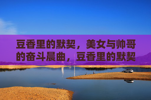 豆香里的默契，美女与帅哥的奋斗晨曲，豆香里的默契奋斗晨曲