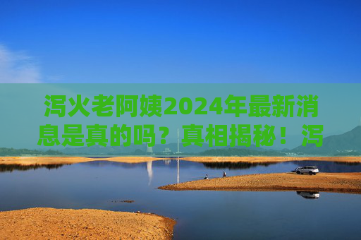 泻火老阿姨2024年最新消息是真的吗？真相揭秘！泻火老阿姨2024年最新消息真相揭秘
