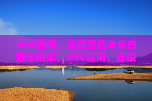 H3C官网，连接智能未来的数字桥梁，H3C官网，连接智能未来的数字桥梁