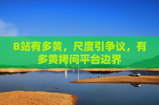 B站有多黄，尺度引争议，有多黄拷问平台边界