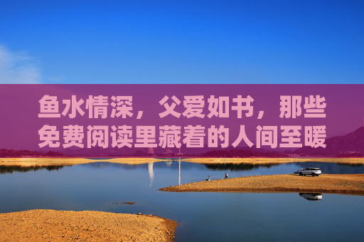 鱼水情深，父爱如书，那些免费阅读里藏着的人间至暖，父爱如书，免费阅读藏人间至暖