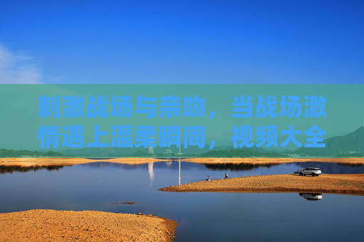刺激战场与亲吻，当战场激情遇上温柔瞬间，视频大全里的原版故事，刺激战场，战场激情与温柔亲吻的原版故事