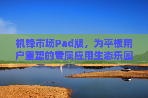 机锋市场Pad版，为平板用户重塑的专属应用生态乐园