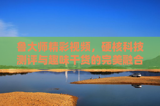 鲁大师精彩视频，硬核科技测评与趣味干货的完美融合，鲁大师硬核科技测评与趣味干货的完美融合