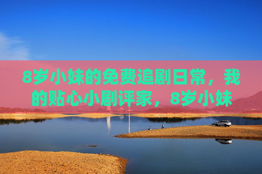 8岁小妹的免费追剧日常，我的贴心小剧评家，8岁小妹的追剧日常，我的贴心小剧评家