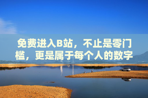 免费进入B站，不止是零门槛，更是属于每个人的数字乐园，零门槛进入B站，属于每个人的数字乐园