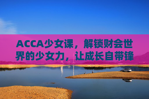 ACCA少女课，解锁财会世界的少女力，让成长自带锋芒，ACCA少女课，解锁财会少女力，成长自带锋芒