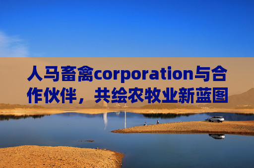 人马畜禽corporation与合作伙伴，共绘农牧业新蓝图，人马畜禽与合作伙伴共绘农牧业新蓝图