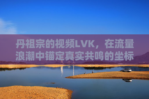 丹祖宗的视频LVK，在流量浪潮中锚定真实共鸣的坐标，丹祖宗视频LVK，流量浪潮中锚定真实共鸣