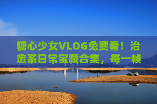 糖心少女VLOG免费看！治愈系日常宝藏合集，每一帧都是甜度超标的生活，免费看！糖心少女治愈系甜度超标日常VLOG宝藏合集
