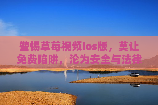 警惕草莓视频ios版，莫让免费陷阱，沦为安全与法律风险重灾区，警惕草莓视频ios版免费陷阱，安全与法律风险重灾区