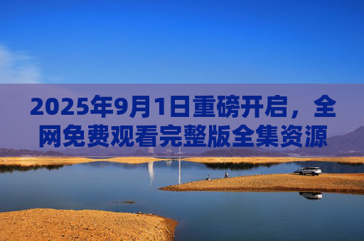 2025年9月1日重磅开启，全网免费观看完整版全集资源汇总，优质内容零门槛触达！2025年9月1日重磅开启，全网免费观看完整版全集资源汇总，零门槛触达优质内容！