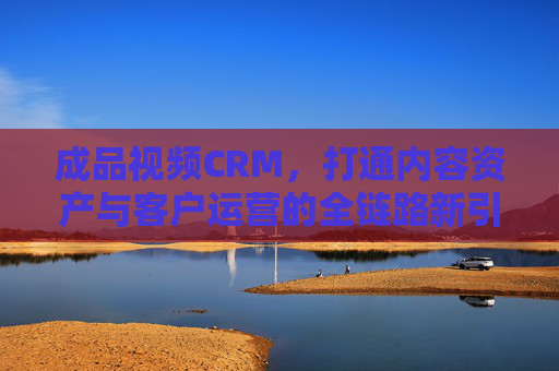 成品视频CRM，打通内容资产与客户运营的全链路新引擎，成品视频CRM，打通内容资产与客户运营的全链路引擎