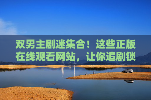 双男主剧迷集合！这些正版在线观看网站，让你追剧锁死名场面，双男主剧迷集合！正版网站追剧锁死名场面