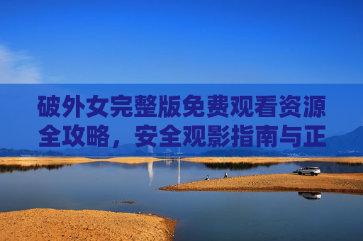 破外女完整版免费观看资源全攻略，安全观影指南与正版获取途径，破外女完整版资源攻略，安全观影与正版获取指南