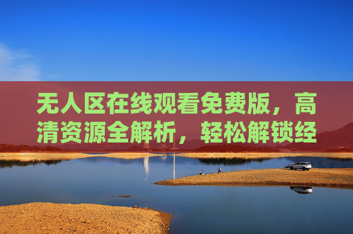 无人区在线观看免费版，高清资源全解析，轻松解锁经典影片，无人区免费高清在线观看，轻松解锁经典影片