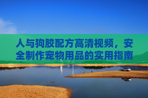 人与狗胶配方高清视频，安全制作宠物用品的实用指南，人与狗胶配方高清视频，安全制作宠物用品实用指南