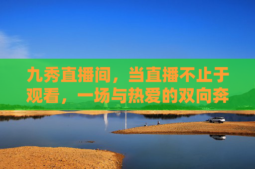 九秀直播间，当直播不止于观看，一场与热爱的双向奔赴，九秀直播间，与热爱的双向奔赴