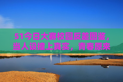 51今日大赛校园反差图鉴，当人设撞上真实，青春原来这么好玩，校园反差图鉴，人设撞真实，青春藏不住