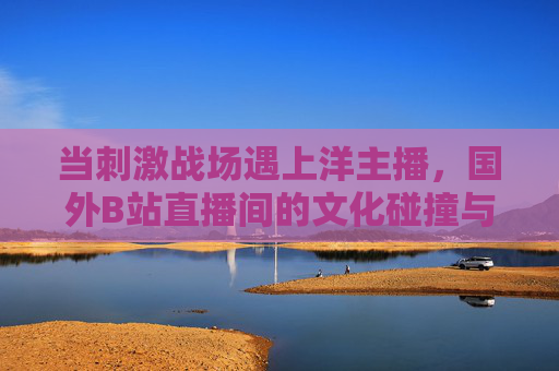当刺激战场遇上洋主播，国外B站直播间的文化碰撞与热血战场，刺激战场遇上洋主播，国外B站直播间的文化碰撞与热血战场