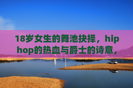 18岁女生的舞池抉择，hiphop的热血与爵士的诗意，哪个更适合你？18岁女生的舞池抉择，hiphop热血与爵士诗意