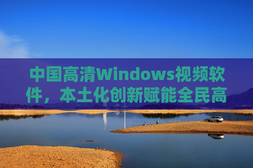 中国高清Windows视频软件，本土化创新赋能全民高清创作时代，中国本土化高清视频软件，全民创作时代的创新赋能
