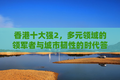 香港十大强2，多元领域的领军者与城市韧性的时代答卷，香港十大强2，多元领域领军与城市韧性时代答卷