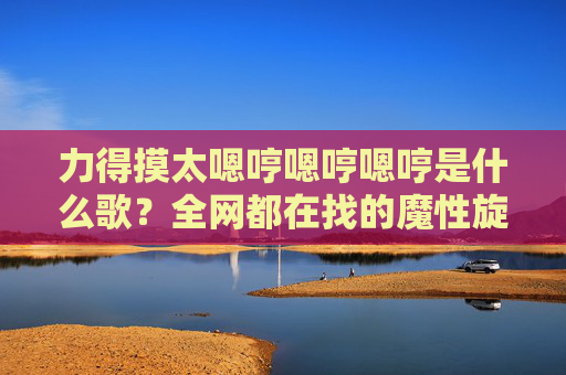 力得摸太嗯哼嗯哼嗯哼是什么歌？全网都在找的魔性旋律真相揭秘，全网找的魔性旋律力得摸太嗯哼嗯哼嗯哼是什么歌？真相揭秘