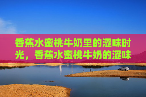 香蕉水蜜桃牛奶里的涩味时光，香蕉水蜜桃牛奶的涩味时光