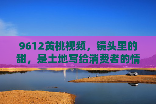 9612黄桃视频，镜头里的甜，是土地写给消费者的情书，9612黄桃，镜头里的甜，土地的情书