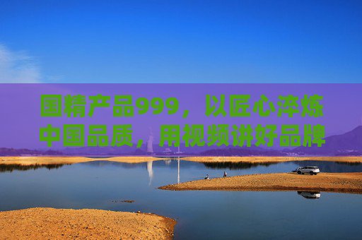 国精产品999，以匠心淬炼中国品质，用视频讲好品牌故事，匠心淬炼国精品质 视频讲好中国品牌故事