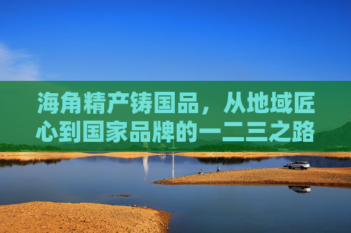 海角精产铸国品，从地域匠心到国家品牌的一二三之路，海角匠心铸国品，地域精产升维国家品牌之路