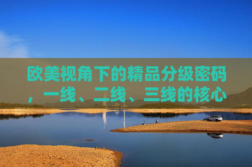 欧美视角下的精品分级密码，一线、二线、三线的核心差异与文化逻辑